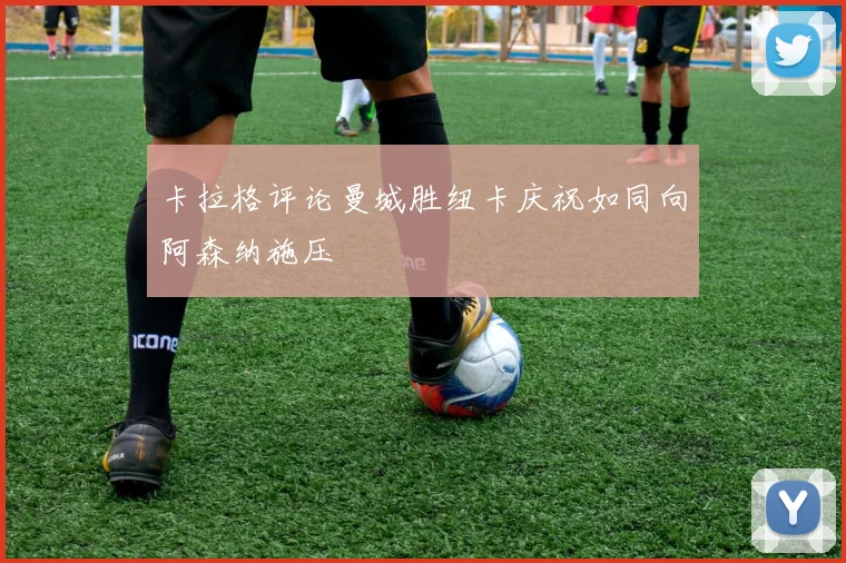 卡拉格评论曼城胜纽卡庆祝如同向阿森纳施压